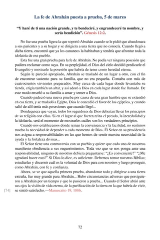 La fe de Abrahán puesta a prueba, 5 de marzo
“Y haré de ti una nación grande, y te bendeciré, y engrandeceré tu nombre, y
serás bendición”. Génesis 12:2.
No fue una prueba ligera la que soportó Abrahán cuando se le pidió que abandonara
a sus parientes y a su hogar y se dirigiera a una tierra que no conocía. Cuando llegó a
dicha tierra, encontró que ya los cananeos la habitaban y tendría que afrontar toda la
idolatría de ese pueblo.
Esta fue una gran prueba para la fe de Abrahán. No podía ver ninguna posesión que
pudiera reclamar como suya. En su perplejidad, el Dios del cielo decidió predicarle el
Evangelio y mostrarle la posesión que habría de tener como heredad eterna.
Según le pareció apropiado, Abrahán se trasladó de un lugar a otro, con el ﬁn
de encontrar sustento para su familia, que no era pequeña. Contaba con más de
cuatrocientos sirvientes preparados. Muy cerca de cada lugar donde levantaba su
tienda, erigía también un altar, y así adoró a Dios en cada lugar donde fue llamado. De
este modo enseñó a su familia a amar y temer a Dios.
Cuando padeció una nueva prueba por causa de una gran hambre que se extendió
en esa tierra, y se trasladó a Egipto, Dios le concedió el favor de los egipcios, y cuando
salió de allí tenía más posesiones que cuando llegó...
Dondequiera que vayan, todos los seguidores de Dios deberían llevar los principios
de su religión con ellos. Si en el lugar al que fueren reina el pecado, la incredulidad y
la idolatría, será el momento de mostrarles cuáles son los verdaderos principios.
Cuando nos establecemos donde reinan la conveniencia y la facilidad, no sentimos
mucho la necesidad de depender a cada momento de Dios. El Señor en su providencia
nos asigna a responsabilidades en las que hemos de sentir nuestra necesidad de la
ayuda y la fortaleza divinas...
El Señor tiene una controversia con su pueblo y quiere que cada uno de nosotros
maniﬁeste obediencia a sus requerimientos. Toda vez que se nos ponga ante una
responsabilidad, ninguno de nosotros debiera preguntarse: “¿Es conveniente?” “¿Me
agradará hacer esto?” Si Dios lo dice, es suﬁciente. Debemos tomar nuestras Biblias;
estudiarlas y discernir cuál es la voluntad de Dios para con nosotros y luego proseguir,
como Abrahán, con fe y conﬁanza.
Ahora, se ve que aquella primera prueba, abandonar todo y dirigirse a una tierra
extraña, fue muy grande para Abrahán... Hubo circunstancias adversas que persiguie-
ron a Abrahán por un tiempo y que lo pusieron a prueba... Cuando el Señor abrió ante
sus ojos la visión de vida eterna, de la puriﬁcación de la tierra en la que habría de vivir,
se sintió satisfecho.—Manuscrito 19, 1886.[74]
72
 