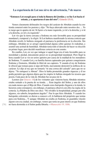 La experiencia de Lot nos sirve de advertencia, 7 de marzo
“Entonces Lot escogió para sí toda la llanura del Jordán; y se fue Lot hacia el
oriente, y se apartaron el uno del otro”. Génesis 13:11.
Vemos claramente delineados los rasgos del carácter de Abrahán cuando la con-
tienda comenzó entre los pastores y dijo: “No haya altercado entre nosotros dos. ... Yo
te ruego que te apartes de mí. Si fueres a la mano izquierda, yo iré a la derecha; y si tú
a la derecha, yo iré a la izquierda”.
Lot vio que la tierra cercana a Sodoma era más favorable para su prosperidad
mundanal y temporal y la eligió. Si Lot hubiera manifestado la misma cortesía que
Abrahán reveló, le hubiera otorgado al patriarca la preferencia en la elección. Sin
embargo, Abrahán no se arrogó superioridad alguna sobre quienes lo rodeaban, y
asumió una actitud de humildad. Abrahán tenía todo el derecho de hacer su elección
en primer lugar, pero decidió manifestar cortesía en este asunto.
En cambio, Lot, en vez que indagar si aquel lugar era el más favorable para su
moralidad y piedad, únicamente pensó en su prosperidad mundanal. Pero llegó la
hora cuando Lot se vio en serios aprietos por causa de la maldad de los moradores
de Sodoma. Y cuando Lot y su familia fueron capturados por quienes conquistaron
Sodoma y Gomorra, Abrahán lo libró de sus captores. Y cuando el rey de Sodoma
le ofreció que tomara para sí algo del botín, nuevamente demostró la nobleza de su
carácter. Le dijo al rey que no tomaría “ni una correa del calzado” para que no se
dijera: “Yo enriquecí a Abram”. Dios le había prometido grandes riquezas y él no
podía permitir que alguien dijera que los impíos le habían otorgado los tesoros que
poseía. Cada paso de la vida de Abrahán fue un paso de fe.
Leemos [en Génesis 18] de los visitantes que vinieron hasta Abrahán mientras
estaba sentado a la puerta de su tienda. ... Eran ángeles del Señor, y uno de ellos
era nada menos que el Hijo de Dios. Cuando estos huéspedes llegaron a la tienda, lo
hicieron como extranjeros; sin embargo, el patriarca observó con ellos las reglas de la
cortesía. La Palabra de Dios nos dice: “No olvidéis la hospitalidad, porque por ella
algunos, sin saberlo, hospedaron ángeles”. Fue lo que hizo Abrahán. Y cuando los
huéspedes celestiales se dieron a conocer a él, le hablaron del propósito que tenían
para con Sodoma... Y aunque Abrahán no estaba en Sodoma, ni guardaba vínculo
alguno con esa ciudad, sin embargo, vemos que tenía un gran interés en que Sodoma
no fuera destruida si el Señor podía librarla.—Manuscrito 19, 1886.[76]
74
 
