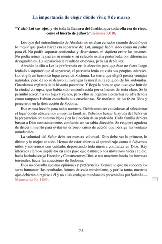 La importancia de elegir dónde vivir, 8 de marzo
“Y alzó Lot sus ojos, y vio toda la llanura del Jordán, que toda ella era de riego,
como el huerto de Jehová”. Génesis 13:10.
Los ojos del entendimiento de Abrahán no estaban cerrados cuando decidió que
lo mejor que podía hacer era separarse de Lot, aunque había sido como un padre
para él. No podía soportar contiendas y disensiones, ni siquiera entre los pastores.
No podía reinar la paz en su mente si su relación estaba perturbada por diferencias
desagradables. La separación le resultaba dolorosa, pero así debía ser.
Abrahán le dio a Lot la preferencia en la elección para que éste no fuera luego
tentado a suponer que al separarse, el patriarca tenía en vista sus propios intereses.
Lot eligió un hermoso lugar cerca de Sodoma. La tierra que eligió poseía ventajas
naturales, pero él no se detuvo a investigar la moral ni la religión de los sodomitas.
Guardamos registro de la historia posterior. Y llegó la hora en que tuvo que huir de
la ciudad corrupta, que había sido ensombrecida por crímenes de toda clase. Se le
permitió advertir a sus hijas y yernos, pero ellos se negaron a escuchar su advertencia
como tampoco habían escuchado sus enseñanzas. Se mofaron de su fe en Dios y
perecieron en la destrucción de Sodoma.
Esta es una lección para todos nosotros. Debiéramos ser cuidadosos al seleccionar
el lugar donde ubicaremos a nuestras familias. Debemos buscar la ayuda del Señor en
la preparación de nuestros hijos y en la elección de su profesión. Cada familia debiera
buscar a Dios constantemente, conﬁando en su sabia dirección. Se requiere agudeza
de discernimiento para evitar un erróneo curso de acción que persiga las ventajas
mundanales.
La voluntad del Señor debe ser nuestra voluntad. Dios debe ser lo primero, lo
último y lo mejor en todo. Hemos de estar abiertos al aprendizaje como si fuésemos
niños y movernos con cuidado, depositando toda nuestra conﬁanza en Dios. Hay
intereses eternos implícitos en cada paso que damos; o nos movemos hacia el cielo,
hacia la ciudad cuyo Hacedor y Constructor es Dios, o nos movemos hacia los intereses
terrenales, hacia las atracciones de Sodoma.
Dios no consulta nuestras opiniones y preferencias. Conoce lo que no conocen los
seres humanos: los resultados futuros de cada movimiento, y por lo tanto, nuestros
ojos debieran dirigirse a él y no a las ventajas mundanales presentadas por Satanás.—
Manuscrito 50, 1893. [77]
75
 