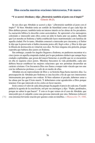 Dios escucha nuestras oraciones intercesoras, 9 de marzo
“Y se acercó Abraham y dijo: ¿Destruirás también al justo con el impío?”
Génesis 18:23.
Se nos dice que Abrahán se acercó y dijo: “¿Destruirás también al justo con el
impío?” Si bien Abrahán tenía un sentido de humildad como el que cada hijo de
Dios debiera poseer, también tenía un intenso interés en las almas de los pecadores.
La narración bíblica lo describe como acercándose. Se aproximó a los mensajeros
celestiales e intercedió ante ellos como un niño lo haría ante sus padres. Recordó
que Lot moraba en Sodoma y había establecido lazos matrimoniales con familias de
aquella ciudad. Por lo tanto, Abrahán comenzó a interceder por cincuenta y el Señor
le dijo que la preservaría si había cincuenta justos allí; llegó a diez, y Dios le dijo que
la libraría de destrucción en virtud de esos diez. No hizo ninguna otra petición, porque
esperaba que hubiera diez justos en Sodoma.
Sin embargo, cuando los ángeles llegaron a Sodoma, no pudieron encontrar ni a
cinco justos en aquella estupenda ciudad, por lo que podemos deducir que aunque haya
ciudades espléndidas, que gozan del mayor bienestar, es posible que no se encuentren
en ella ni siquiera cinco justos. Mientras buscamos la vida perdurable, cada uno
debiera buscar establecer las mejores relaciones que nos permitan desarrollar un
carácter cristiano. Con frecuencia Dios nos llama a romper todo vínculo que nos une
con las inﬂuencias profanas y a salir de en medio de ellas.
Abrahán era un representante de Dios y su historia llega hasta nuestros días. La
preocupación de Abrahán por Sodoma es una lección a ﬁn de que nos interesemos
intensamente por quienes nos rodean. Si bien odiamos el pecado, debemos amar a
las almas por las que Cristo murió. Y deberíamos estar agradecidos a Dios porque
tenemos Uno que intercede en los cielos en favor nuestro.
Jesús conoce el valor de cada alma porque ha pagado el precio de cada una. Cuando
padecía la agonía de la cruciﬁxión, oró por sus enemigos y dijo: “Padre, perdónalos,
porque no saben lo que hacen”. Y esto es lo que vemos en el caso de Abrahán, que
intercedió por el culpable como una persona intercede por otra. Debemos [ofrecer]
esta [misma] ferviente oración por quienes están en tinieblas.—Manuscrito 19, 1886.[78]
76
 