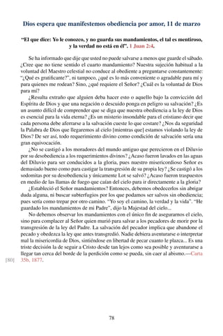 Dios espera que manifestemos obediencia por amor, 11 de marzo
“El que dice: Yo le conozco, y no guarda sus mandamientos, el tal es mentiroso,
y la verdad no está en él”. 1 Juan 2:4.
Se ha informado que dije que usted no puede salvarse a menos que guarde el sábado.
¿Cree que no tiene sentido el cuarto mandamiento? Nuestra sujeción habitual a la
voluntad del Maestro celestial no conduce al obediente a preguntarse constantemente:
“¿Qué es gratiﬁcante?”, ni tampoco, ¿qué es lo más conveniente o agradable para mí y
para quienes me rodean? Sino, ¿qué requiere el Señor? ¿Cuál es la voluntad de Dios
para mí?
¿Resulta extraño que alguien deba hacer esto o aquello bajo la convicción del
Espíritu de Dios y que una negación o descuido ponga en peligro su salvación? ¿Es
un asunto difícil de comprender que se diga que nuestra obediencia a la ley de Dios
es esencial para la vida eterna? ¿Es un misterio insondable para el cristiano decir que
cada persona debe aferrarse a la salvación cueste lo que costare? ¿Nos da seguridad
la Palabra de Dios que llegaremos al cielo [mientras que] estamos violando la ley de
Dios? De ser así, todo requerimiento divino como condición de salvación sería una
gran equivocación.
¿No se castigó a los moradores del mundo antiguo que perecieron en el Diluvio
por su desobediencia a los requerimientos divinos? ¿Acaso fueron lavados en las aguas
del Diluvio para ser conducidos a la gloria, pues nuestro misericordioso Señor es
demasiado bueno como para castigar la transgresión de su propia ley? ¿Se castigó a los
sodomitas por su desobediencia y únicamente Lot se salvó? ¿Acaso fueron traspuestos
en medio de las llamas de fuego que caían del cielo para ir directamente a la gloria?
¿Estableció el Señor mandamientos? Entonces, debemos obedecerlos sin abrigar
duda alguna, ni buscar subterfugios por los que podamos ser salvos sin obediencia;
pues sería como trepar por otro camino. “Yo soy el camino, la verdad y la vida”. “He
guardado los mandamientos de mi Padre”, dijo la Majestad del cielo...
No debemos observar los mandamientos con el único ﬁn de asegurarnos el cielo,
sino para complacer al Señor quien murió para salvar a los pecadores de morir por la
transgresión de la ley del Padre. La salvación del pecador implica que abandone el
pecado y obedezca la ley que antes transgredió. Nadie debiera aventurarse o interpretar
mal la misericordia de Dios, sintiéndose en libertad de pecar cuanto le plazca... Es una
triste decisión la de seguir a Cristo desde tan lejos como sea posible y aventurarse a
llegar tan cerca del borde de la perdición como se pueda, sin caer al abismo.—Carta
35b, 1877.[80]
78
 