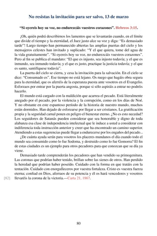 No resistas la invitación para ser salvo, 13 de marzo
“Si oyereis hoy su voz, no endurezcáis vuestros corazones”. Hebreos 3:15.
¡Oh, quién podrá describirnos los lamentos que se levantarán cuando, en el límite
que divide el tiempo y la eternidad, el Juez justo alce su voz y diga: “Es demasiado
tarde”! Largo tiempo han permanecido abiertas las amplias puertas del cielo y los
mensajeros celestes han invitado y suplicado: “Y el que quiera, tome del agua de
la vida gratuitamente”. “Si oyereis hoy su voz, no endurezcáis vuestros corazones”.
Pero al ﬁn se publica el mandato: “El que es injusto, sea injusto todavía; y el que es
inmundo, sea inmundo todavía; y el que es justo, practique la justicia todavía; y el que
es santo, santifíquese todavía”.
La puerta del cielo se cierra, y cesa la invitación para la salvación. En el cielo se
dice: “Consumado es”. Ese tiempo no está lejano. Os ruego que hagáis obra segura
para la eternidad, que os aferréis de la esperanza puesta ante vosotros en el Evangelio.
Esforzaos por entrar por la puerta angosta, porque si sólo aspiráis a entrar no podréis
hacerlo.
El mundo está cargado con la maldición que acarrea el pecado. Está literalmente
anegado por el pecado, por la violencia y la corrupción, como en los días de Noé.
Y no obstante en este espantoso período de la historia de nuestro mundo, muchos
están dormidos. Han dejado de esforzarse por llegar a ser cristianos. La gratiﬁcación
propia y la seguridad carnal ponen en peligro el bienestar eterno. ¿No es esto necedad?
Los seguidores de Satanás pueden considerar que sea honorable y digno de toda
alabanza esa clase de independencia intelectual que le induce a usted a considerar con
indiferencia toda instrucción anterior y creer que ha encontrado un camino superior.
Atendiendo a estas sugerencias puede llegar a endurecerse por los engaños del pecado...
¿De cuánta ayuda serán para vosotros los placeres mundanos el día cuando todo el
mundo sea consumido como lo fue Sodoma, y destruido como lo fue Gomorra? El ﬁn
de estas ciudades es un ejemplo para otros pecadores para que conozcan que su día ya
viene.
Demasiado tarde comprenderán los pecadores que han vendido su primogenitura.
Las coronas que podrían haber tenido, brillan sobre las sienes de otros. Han perdido
la heredad que podrían haber poseído. Cuidado con la forma en que tratáis con la
tentación. Cuidado con enorgulleceros por vuestra fortaleza. Cristo es vuestra fuerza
eterna; conﬁad en Dios, aferraos de su potencia y él os hará vencedores y vosotros
llevaréis la corona de la victoria.—Carta 21, 1867.[82]
80
 