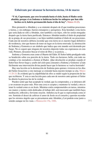 Esfuérzate por alcanzar la herencia eterna, 14 de marzo
“Y tú, Capernaum, que eres levantada hasta el cielo, hasta el Hades serás
abatida; porque si en Sodoma se hubieran hecho los milagros que han sido
hechos en ti, habría permanecido hasta el día de hoy”. Mateo 11:23.
Dios prometió a Abrahán y a su simiente después de él que tendrían posesiones
y tierras, y sin embargo, fueron extranjeros y peregrinos. Esta heredad y esta tierra
que sería dada no sólo a Abrahán, sino también a sus hijos, sólo les serían otorgadas
después que la tierra fuera puriﬁcada. Entonces Abrahán tendría el título de propiedad
de su granja, de sus posesiones y sus hijos también tendrían el título de sus posesiones.
Cada uno de nosotros debiera recordar que esta tierra no es nuestro lugar deﬁnitivo
de residencia, sino que hemos de tener un lugar en la tierra renovada. La destrucción
de Sodoma y Gomorra es un símbolo que indica que este mundo será destruido por
fuego. No es seguro que ninguno de nosotros deposite todas sus esperanzas en esta
vida. Primero, deseamos buscar el reino de Dios y su justicia. ...
Sodoma y Gomorra eran como el Huerto del Edén. El Señor había prodigado toda
su bendición sobre esa porción de la tierra. Todo era hermoso, bello, con todo no
condujo a los moradores a honrar al Dador. ¡Que desolación se produjo cuando el
Señor hizo llover fuego y azufre del cielo para consumir a Sodoma y Gomorra! ¡Cuán
fácilmente una intervención divina puede hacer que lo hermoso se vuelva horrendo!
Hay una lección en la destrucción de Sodoma para quienes vivieron en los días
del Señor Jesucristo y este mensaje se extiende hasta nuestro tiempo se cita. Mateo
11:20-24. Es evidente que la culpabilidad de ellos se midió según la proporción de luz
que recibieron. Y esta es una lección para cada uno de nosotros ante quienes el Señor
ha abierto la preciosa luz de la verdad...
Pueden sentir que han aceptado la verdad, que la comprenden, y se detienen allí
y no avanzan un paso más. Pero una cosa es aceptar y mantener la verdad y otra es
tener la verdad como es en Jesús. Mientras estén comprometidos en tareas, mientras
sus manos y mentes estén dedicadas al trabajo útil, será necesario que también haya
meditación, reﬂexión y ferviente oración. Anhelen esa fe que es representada como el
oro. Sentirán el deseo de cultivar el amor de Jesús en el corazón y querrán recordar
que los mismos ángeles que se presentaron ante Abrahán y Lot podrán estar junto a
ustedes aunque no los vean.—Manuscrito 19a, 1886. [83]
81
 