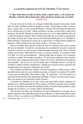 La prueba suprema de la fe de Abrahán, 17 de marzo
“Y dijo: Toma ahora tu hijo, tu único, Isaac, a quien amas, y vete a tierra de
Moriah, y ofrécelo allí en holocausto sobre uno de los montes que yo te diré”.
Génesis 22:2.
En una visión de la noche, en su hogar de Beerseba, cuando tenía ciento veinte
años de edad, Abrahán recibió la sorpresiva orden: “Toma ahora tu hijo, tu único,
Isaac, a quien amas, y vete a tierra de Moriah, y ofrécelo allí en holocausto sobre uno
de los montes que yo te diré”. Debía sacriﬁcar a su hijo, su único hijo, el hijo de la
promesa. Esa noche Abrahán no pudo descansar. La voz le había hablado sólo a él
y sólo él la había escuchado. Dios le había prometido que su nombre se perpetuaría
por medio de Isaac, por lo que ésta era una tremenda prueba para su fe. Abrahán se
había aferrado a la promesa de un hijo de su esposa Sara y el Señor había cumplido su
promesa... Dejó a Ismael fuera del asunto al decir: “Tu único, Isaac”...
Dios ya le había dicho que por medio de Isaac su simiente sería como la arena
del mar en multitud. Al salir de su tienda hacia la oscuridad de la noche, le pareció
escuchar la misma voz divina que lo había llamado cincuenta años atrás a salir de
Caldea, que le decía: “Mira ahora los cielos, y cuenta las estrellas, si las puedes contar.
Y le dijo: Así será tu descendencia”. ¿Sería posible que la misma voz le ordenara
sacriﬁcar a su hijo? El recordó la promesa: “Y haré tu descendencia como el polvo
de la tierra; que si alguno puede contar el polvo de la tierra, también tu descendencia
será contada”. ¿No era la voz de un extraño que le ordenaba ofrecer a su hijo en
sacriﬁcio? ¿Podía el Señor contradecirse? ¿Habría de cercenar la única esperanza del
cumplimiento de la promesa? ¿Quedaría sin su hijo?
Pero Abrahán no reﬂexiona, obedece. Su única esperanza se cifraba en que el Dios
que había hecho todas las cosas también resucitara a su hijo de los muertos. El cuchillo
se alzó, pero no descendió. Dios habló y dijo: “Es suﬁciente”. La fe del padre y la
sumisión del hijo habían sido plenamente probadas. “Porque ya conozco que temes a
Dios, por cuanto no me rehusaste tu hijo, tu único”.
La prueba de Abrahán era la más severa que pudo haber tenido cualquier ser
humano. Si se hubiera apartado de Dios, jamás se lo habría conocido como el padre
de la fe. Si se hubiese desviado del mandato de Dios, el mundo habría perdido su gran
ejemplo de fe en Dios y su victoria sobre la incredulidad.
Esta lección fue dada con el propósito de que resplandeciera a lo largo de las
edades, para que todos aprendieran que no hay nada que sea demasiado precioso para
ofrecer a Dios. La conﬁanza en la Palabra divina nos conducirá a ponerla en práctica
en nuestra vida.—Carta 110, 1897.[86]
84
 