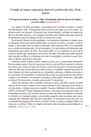 Cuando no tengas esperanzas, busca la escalera del cielo, 20 de
marzo
“Y despertó Jacob de su sueño, y dijo: Ciertamente Jehová está en este lugar, y
yo no lo sabía”. Génesis 28:16.
Los ángeles de Dios ascendían y descendían por la mística escalera y cuando
[Jacob] despertó, dijo: “Ciertamente Jehová está en este lugar, y yo no lo sabía”. Lo
mismo ocurre con nosotros. Si nuestros ojos fueran abiertos, veríamos los ángeles de
Dios en derredor nuestro, y a los ángeles malvados que también están aquí, tratando
de destruirnos; pero los ángeles buenos los mantienen a raya.
Jacob pensó obtener la primogenitura y sus beneﬁcios mediante el engaño, pero
se chasqueó. Pensó que había perdido todo, su relación con Dios, su hogar, y todo lo
demás, y allí estaba como un fugitivo frustrado. ¿Pero qué hizo Dios? Lo contempló
en su condición desesperada, vio su desengaño, y vio que había en él elementos que
redundarían para gloria de Dios. Tan pronto Dios vio su condición, le presentó la
escalera mística que representa a Jesucristo. He aquí el hombre que había perdido
toda relación con Dios, y el Soberano del cielo lo contempla y consiente en que Cristo
salve el abismo abierto por el pecado.
Podríamos haber mirado y dicho: Anhelo el cielo, pero, ¿cómo puedo alcanzarlo?
No veo ningún camino. Eso es lo que pensó Jacob, y por eso Dios le mostró la visión de
la escalera, que conecta la tierra con el cielo, a través de Jesucristo. Una persona puede
subir por ella, pues la base descansa sobre la tierra y el peldaño superior llega hasta el
cielo. Entonces el alma asciende de sus costumbres, prácticas y hábitos terrenales a
los celestiales. El resplandor y la gloria de Dios están en cada escalón de esta mística
escalera y los hombres y las mujeres ascienden, ¿sobre quién? Jesucristo. ¿De quién
se aferran? De Jesucristo. ¿A quién están unidos? A Jesucristo.
Ahora descubrimos que es posible alcanzar la cima y que Dios está en la parte
superior de la escalera y espera con los brazos abiertos a todo aquel que ha de entrar en
su reino eterno. ¡Alabad su precioso nombre! Vosotros, habitantes de la tierra, ¡alabad
a Dios! ¿Y por qué? Porque mediante Jesucristo, cuyo largo brazo humano rodea a la
humanidad, mientras con su brazo divino se aferra del trono del Inﬁnito, el abismo
es salvado con su propio cuerpo, y este mundo, pequeño como un átomo, que estuvo
separado del continente del cielo por el pecado y se convirtió en una isla, otra vez
es rehabilitado porque Cristo salvó el abismo. Si hay un alma en peligro, Dios está
dispuesto a asistirla. Todos los ángeles del cielo serán enviados para prodigarle su
atención.—Manuscrito 5, 1891. [89]
87
 
