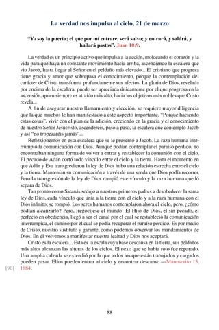 La verdad nos impulsa al cielo, 21 de marzo
“Yo soy la puerta; el que por mí entrare, será salvo; y entrará, y saldrá, y
hallará pastos”. Juan 10:9.
La verdad es un principio activo que impulsa a la acción, moldeando el corazón y la
vida para que haya un constante movimiento hacia arriba, ascendiendo la escalera que
vio Jacob, hasta llegar al Señor en el peldaño más elevado... El cristiano que progresa
tiene gracia y amor que sobrepasa el conocimiento, porque la contemplación del
carácter de Cristo transforma profundamente sus afectos. La gloria de Dios, revelada
por encima de la escalera, puede ser apreciada únicamente por el que progresa en la
ascensión, quien siempre es atraído más alto, hacia los objetivos más nobles que Cristo
revela...
A ﬁn de asegurar nuestro llamamiento y elección, se requiere mayor diligencia
que la que muchos le han manifestado a este aspecto importante. “Porque haciendo
estas cosas”, vivir con el plan de la adición, creciendo en la gracia y el conocimiento
de nuestro Señor Jesucristo, ascenderéis, paso a paso, la escalera que contempló Jacob
y así “no tropezaréis jamás”...
Reﬂexionemos en esta escalera que se le presentó a Jacob. La raza humana inte-
rrumpió la comunicación con Dios. Aunque podían contemplar el paraíso perdido, no
encontraban ninguna forma de volver a entrar y restablecer la comunión con el cielo.
El pecado de Adán cortó todo vínculo entre el cielo y la tierra. Hasta el momento en
que Adán y Eva transgredieron la ley de Dios hubo una relación estrecha entre el cielo
y la tierra. Mantenían su comunicación a través de una senda que Dios podía recorrer.
Pero la transgresión de la ley de Dios rompió este vínculo y la raza humana quedó
separa de Dios.
Tan pronto como Satanás sedujo a nuestros primeros padres a desobedecer la santa
ley de Dios, cada vínculo que unía a la tierra con el cielo y a la raza humana con el
Dios inﬁnito, se rompió. Los seres humanos contemplaron ahora el cielo, pero, ¿cómo
podían alcanzarlo? Pero, ¡regocíjese el mundo! El Hijo de Dios, el sin pecado, el
perfecto en obediencia, llegó a ser el canal por el cual se restableció la comunicación
interrumpida, el camino por el cual se podía recuperar el paraíso perdido. Es por medio
de Cristo, nuestro sustituto y garante, como podemos observar los mandamientos de
Dios. En él volvemos a manifestar nuestra lealtad y Dios nos aceptará.
Cristo es la escalera... Esta es la escala cuya base descansa en la tierra, sus peldaños
más altos alcanzan las alturas de los cielos. El nexo que se había roto fue reparado.
Una amplia calzada se extendió por la que todos los que están trabajados y cargados
pueden pasar. Ellos pueden entrar al cielo y encontrar descanso.—Manuscrito 13,
1884.[90]
88
 