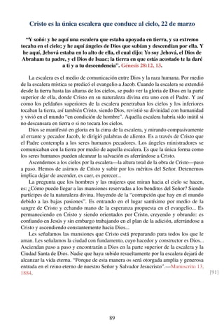 Cristo es la única escalera que conduce al cielo, 22 de marzo
“Y soñó: y he aquí una escalera que estaba apoyada en tierra, y su extremo
tocaba en el cielo; y he aquí ángeles de Dios que subían y descendían por ella. Y
he aquí, Jehová estaba en lo alto de ella, el cual dijo: Yo soy Jehová, el Dios de
Abraham tu padre, y el Dios de Isaac; la tierra en que estás acostado te la daré
a ti y a tu descendencia”. Génesis 28:12, 13.
La escalera es el medio de comunicación entre Dios y la raza humana. Por medio
de la escalera mística se predicó el evangelio a Jacob. Cuando la escalera se extendió
desde la tierra hasta las alturas de los cielos, se pudo ver la gloria de Dios en la parte
superior de ella, donde Cristo en su naturaleza divina era uno con el Padre. Y así
como los peldaños superiores de la escalera penetraban los cielos y los inferiores
tocaban la tierra, así también Cristo, siendo Dios, revistió su divinidad con humanidad
y vivió en el mundo “en condición de hombre”. Aquella escalera habría sido inútil si
no descansara en tierra o si no tocara los cielos.
Dios se manifestó en gloria en la cima de la escalera, y mirando compasivamente
al errante y pecador Jacob, le dirigió palabras de aliento. Es a través de Cristo que
el Padre contempla a los seres humanos pecadores. Los ángeles ministradores se
comunicaban con la tierra por medio de aquella escalera. Es que la única forma como
los seres humanos pueden alcanzar la salvación es aferrándose a Cristo.
Ascendemos a los cielos por la escalera—la altura total de la obra de Cristo—paso
a paso. Hemos de asirnos de Cristo y subir por los méritos del Señor. Detenernos
implica dejar de ascender, es caer, es perecer...
La pregunta que los hombres y las mujeres que miran hacia el cielo se hacen,
es: ¿Cómo puedo llegar a las mansiones reservadas a los benditos del Señor? Siendo
partícipes de la naturaleza divina. Huyendo de la “corrupción que hay en el mundo
debido a las bajas pasiones”. Es entrando en el lugar santísimo por medio de la
sangre de Cristo y echando mano de la esperanza propuesta en el evangelio... Es
permaneciendo en Cristo y siendo orientados por Cristo, creyendo y obrando: es
conﬁando en Jesús y sin embargo trabajando en el plan de la adición, aferrándose a
Cristo y ascendiendo constantemente hacia Dios...
Les señalamos las mansiones que Cristo está preparando para todos los que le
aman. Les señalamos la ciudad con fundamento, cuyo hacedor y constructor es Dios...
Asciendan paso a paso y encontrarán a Dios en la parte superior de la escalera y la
Ciudad Santa de Dios. Nadie que haya subido resueltamente por la escalera dejará de
alcanzar la vida eterna. “Porque de esta manera os será otorgada amplia y generosa
entrada en el reino eterno de nuestro Señor y Salvador Jesucristo”.—Manuscrito 13,
1884. [91]
89
 