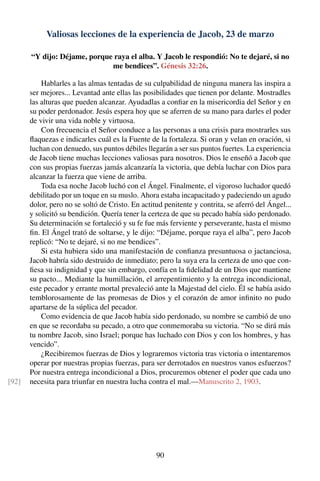 Valiosas lecciones de la experiencia de Jacob, 23 de marzo
“Y dijo: Déjame, porque raya el alba. Y Jacob le respondió: No te dejaré, si no
me bendices”. Génesis 32:26.
Hablarles a las almas tentadas de su culpabilidad de ninguna manera las inspira a
ser mejores... Levantad ante ellas las posibilidades que tienen por delante. Mostradles
las alturas que pueden alcanzar. Ayudadlas a conﬁar en la misericordia del Señor y en
su poder perdonador. Jesús espera hoy que se aferren de su mano para darles el poder
de vivir una vida noble y virtuosa.
Con frecuencia el Señor conduce a las personas a una crisis para mostrarles sus
ﬂaquezas e indicarles cuál es la Fuente de la fortaleza. Si oran y velan en oración, si
luchan con denuedo, sus puntos débiles llegarán a ser sus puntos fuertes. La experiencia
de Jacob tiene muchas lecciones valiosas para nosotros. Dios le enseñó a Jacob que
con sus propias fuerzas jamás alcanzaría la victoria, que debía luchar con Dios para
alcanzar la fuerza que viene de arriba.
Toda esa noche Jacob luchó con el Ángel. Finalmente, el vigoroso luchador quedó
debilitado por un toque en su muslo. Ahora estaba incapacitado y padeciendo un agudo
dolor, pero no se soltó de Cristo. En actitud penitente y contrita, se aferró del Ángel...
y solicitó su bendición. Quería tener la certeza de que su pecado había sido perdonado.
Su determinación se fortaleció y su fe fue más ferviente y perseverante, hasta el mismo
ﬁn. El Ángel trató de soltarse, y le dijo: “Déjame, porque raya el alba”, pero Jacob
replicó: “No te dejaré, si no me bendices”.
Si esta hubiera sido una manifestación de conﬁanza presuntuosa o jactanciosa,
Jacob habría sido destruido de inmediato; pero la suya era la certeza de uno que con-
ﬁesa su indignidad y que sin embargo, confía en la ﬁdelidad de un Dios que mantiene
su pacto... Mediante la humillación, el arrepentimiento y la entrega incondicional,
este pecador y errante mortal prevaleció ante la Majestad del cielo. Él se había asido
temblorosamente de las promesas de Dios y el corazón de amor inﬁnito no pudo
apartarse de la súplica del pecador.
Como evidencia de que Jacob había sido perdonado, su nombre se cambió de uno
en que se recordaba su pecado, a otro que conmemoraba su victoria. “No se dirá más
tu nombre Jacob, sino Israel; porque has luchado con Dios y con los hombres, y has
vencido”.
¿Recibiremos fuerzas de Dios y lograremos victoria tras victoria o intentaremos
operar por nuestras propias fuerzas, para ser derrotados en nuestros vanos esfuerzos?
Por nuestra entrega incondicional a Dios, procuremos obtener el poder que cada uno
necesita para triunfar en nuestra lucha contra el mal.—Manuscrito 2, 1903.[92]
90
 