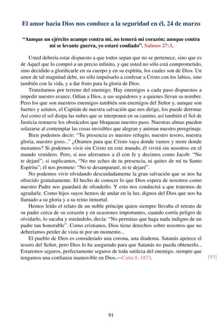 El amor hacia Dios nos conduce a la seguridad en él, 24 de marzo
“Aunque un ejército acampe contra mí, no temerá mi corazón; aunque contra
mí se levante guerra, yo estaré conﬁado”. Salmos 27:3.
Usted debería estar dispuesto a que todos sepan que no se pertenece, sino que es
de Aquel que lo compró a un precio inﬁnito, y que usted no sólo está comprometido,
sino decidido a gloriﬁcarle en su cuerpo y en su espíritu, los cuales son de Dios. Un
amor de tal magnitud debe, no sólo impulsarlo a confesar a Cristo con los labios, sino
también con la vida, y a dar fruto para la gloria de Dios.
Transitamos por terreno del enemigo. Hay enemigos a cada paso dispuestos a
impedir nuestro avance. Odian a Dios, a sus seguidores y a quienes llevan su nombre.
Pero los que son nuestros enemigos también son enemigos del Señor y, aunque son
fuertes y astutos, el Capitán de nuestra salvación que nos dirige, los puede derrotar.
Así como el sol disipa las nubes que se interponen en su camino, así también el Sol de
Justicia remueve los obstáculos que bloquean nuestro paso. Nuestras almas pueden
solazarse al contemplar las cosas invisibles que alegran y animan nuestro peregrinaje.
Bien podemos decir: “Tu presencia es nuestro refugio, nuestro tesoro, nuestra
gloria, nuestro gozo...” ¿Oramos para que Cristo vaya donde vamos y more donde
moramos? Si podemos vivir sin Cristo en este mundo, él vivirá sin nosotros en el
mundo venidero. Pero, si nos aferramos a él con fe y decimos como Jacob: “No
te dejaré”; si suplicamos, “No me eches de tu presencia, ni quites de mí tu Santo
Espíritu”; él nos promete: “No te desampararé, ni te dejaré”.
No podemos vivir olvidando descuidadamente la gran salvación que se nos ha
ofrecido gratuitamente. El hecho de conocer lo que Dios espera de nosotros como
nuestro Padre nos guardará de ofenderlo. Y esto nos conducirá a que tratemos de
agradarle. Como hijos suyos hemos de andar en la luz, dignos del Dios que nos ha
llamado a su gloria y a su reino inmortal.
Hemos leído el relato de un noble príncipe quien siempre llevaba el retrato de
su padre cerca de su corazón y en ocasiones importantes, cuando corría peligro de
olvidarlo, lo sacaba y mirándolo, decía: “No permitas que haga nada indigno de un
padre tan honorable”. Como cristianos, Dios tiene derechos sobre nosotros que no
deberíamos perder de vista ni por un momento...
El pueblo de Dios es considerado una corona, una diadema. Satanás apetece el
tesoro del Señor, pero Dios lo ha asegurado para que Satanás no pueda obtenerlo...
Estaremos seguros, perfectamente seguros de toda sutileza del enemigo, siempre que
tengamos una conﬁanza inamovible en Dios.—Carta 8, 1873. [93]
91
 