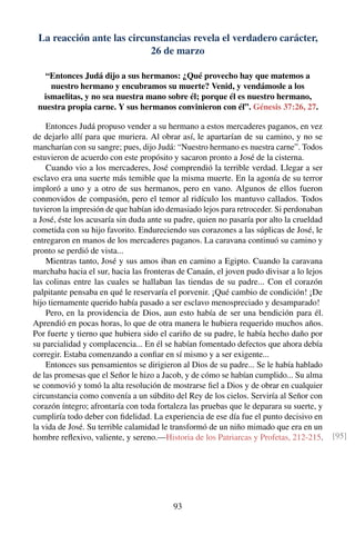 La reacción ante las circunstancias revela el verdadero carácter,
26 de marzo
“Entonces Judá dijo a sus hermanos: ¿Qué provecho hay que matemos a
nuestro hermano y encubramos su muerte? Venid, y vendámosle a los
ismaelitas, y no sea nuestra mano sobre él; porque él es nuestro hermano,
nuestra propia carne. Y sus hermanos convinieron con él”. Génesis 37:26, 27.
Entonces Judá propuso vender a su hermano a estos mercaderes paganos, en vez
de dejarlo allí para que muriera. Al obrar así, le apartarían de su camino, y no se
mancharían con su sangre; pues, dijo Judá: “Nuestro hermano es nuestra carne”. Todos
estuvieron de acuerdo con este propósito y sacaron pronto a José de la cisterna.
Cuando vio a los mercaderes, José comprendió la terrible verdad. Llegar a ser
esclavo era una suerte más temible que la misma muerte. En la agonía de su terror
imploró a uno y a otro de sus hermanos, pero en vano. Algunos de ellos fueron
conmovidos de compasión, pero el temor al ridículo los mantuvo callados. Todos
tuvieron la impresión de que habían ido demasiado lejos para retroceder. Si perdonaban
a José, éste los acusaría sin duda ante su padre, quien no pasaría por alto la crueldad
cometida con su hijo favorito. Endureciendo sus corazones a las súplicas de José, le
entregaron en manos de los mercaderes paganos. La caravana continuó su camino y
pronto se perdió de vista...
Mientras tanto, José y sus amos iban en camino a Egipto. Cuando la caravana
marchaba hacia el sur, hacia las fronteras de Canaán, el joven pudo divisar a lo lejos
las colinas entre las cuales se hallaban las tiendas de su padre... Con el corazón
palpitante pensaba en qué le reservaría el porvenir. ¡Qué cambio de condición! ¡De
hijo tiernamente querido había pasado a ser esclavo menospreciado y desamparado!
Pero, en la providencia de Dios, aun esto había de ser una bendición para él.
Aprendió en pocas horas, lo que de otra manera le hubiera requerido muchos años.
Por fuerte y tierno que hubiera sido el cariño de su padre, le había hecho daño por
su parcialidad y complacencia... En él se habían fomentado defectos que ahora debía
corregir. Estaba comenzando a conﬁar en sí mismo y a ser exigente...
Entonces sus pensamientos se dirigieron al Dios de su padre... Se le había hablado
de las promesas que el Señor le hizo a Jacob, y de cómo se habían cumplido... Su alma
se conmovió y tomó la alta resolución de mostrarse ﬁel a Dios y de obrar en cualquier
circunstancia como convenía a un súbdito del Rey de los cielos. Serviría al Señor con
corazón íntegro; afrontaría con toda fortaleza las pruebas que le deparara su suerte, y
cumpliría todo deber con ﬁdelidad. La experiencia de ese día fue el punto decisivo en
la vida de José. Su terrible calamidad le transformó de un niño mimado que era en un
hombre reﬂexivo, valiente, y sereno.—Historia de los Patriarcas y Profetas, 212-215. [95]
93
 