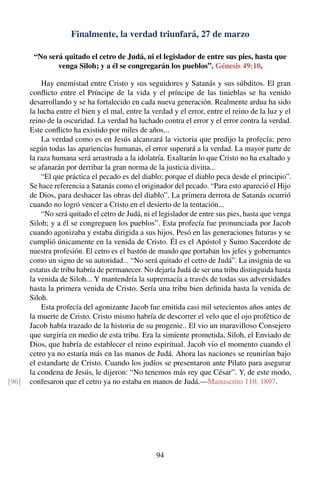 Finalmente, la verdad triunfará, 27 de marzo
“No será quitado el cetro de Judá, ni el legislador de entre sus pies, hasta que
venga Siloh; y a él se congregarán los pueblos”. Génesis 49:10.
Hay enemistad entre Cristo y sus seguidores y Satanás y sus súbditos. El gran
conﬂicto entre el Príncipe de la vida y el príncipe de las tinieblas se ha venido
desarrollando y se ha fortalecido en cada nueva generación. Realmente ardua ha sido
la lucha entre el bien y el mal, entre la verdad y el error, entre el reino de la luz y el
reino de la oscuridad. La verdad ha luchado contra el error y el error contra la verdad.
Este conﬂicto ha existido por miles de años...
La verdad como es en Jesús alcanzará la victoria que predijo la profecía; pero
según todas las apariencias humanas, el error superará a la verdad. La mayor parte de
la raza humana será arrastrada a la idolatría. Exaltarán lo que Cristo no ha exaltado y
se afanarán por derribar la gran norma de la justicia divina...
“El que práctica el pecado es del diablo; porque el diablo peca desde el principio”.
Se hace referencia a Satanás como el originador del pecado. “Para esto apareció el Hijo
de Dios, para deshacer las obras del diablo”. La primera derrota de Satanás ocurrió
cuando no logró vencer a Cristo en el desierto de la tentación...
“No será quitado el cetro de Judá, ni el legislador de entre sus pies, hasta que venga
Siloh; y a él se congreguen los pueblos”. Esta profecía fue pronunciada por Jacob
cuando agonizaba y estaba dirigida a sus hijos. Pesó en las generaciones futuras y se
cumplió únicamente en la venida de Cristo. Él es el Apóstol y Sumo Sacerdote de
nuestra profesión. El cetro es el bastón de mando que portaban los jefes y gobernantes
como un signo de su autoridad... “No será quitado el cetro de Judá”. La insignia de su
estatus de tribu habría de permanecer. No dejaría Judá de ser una tribu distinguida hasta
la venida de Siloh... Y mantendría la supremacía a través de todas sus adversidades
hasta la primera venida de Cristo. Sería una tribu bien deﬁnida hasta la venida de
Siloh.
Esta profecía del agonizante Jacob fue emitida casi mil setecientos años antes de
la muerte de Cristo. Cristo mismo habría de descorrer el velo que el ojo profético de
Jacob había trazado de la historia de su progenie.. El vio un maravilloso Consejero
que surgiría en medio de esta tribu. Era la simiente prometida, Siloh, el Enviado de
Dios, que habría de establecer el reino espiritual. Jacob vio el momento cuando el
cetro ya no estaría más en las manos de Judá. Ahora las naciones se reunirían bajo
el estandarte de Cristo. Cuando los judíos se presentaron ante Pilato para asegurar
la condena de Jesús, le dijeron: “No tenemos más rey que César”. Y, de este modo,
confesaron que el cetro ya no estaba en manos de Judá.—Manuscrito 110, 1897.[96]
94
 