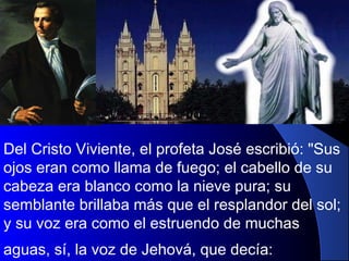 Del Cristo Viviente, el profeta José escribió: "Sus
ojos eran como llama de fuego; el cabello de su
cabeza era blanco como la nieve pura; su
semblante brillaba más que el resplandor del sol;
y su voz era como el estruendo de muchas
aguas, sí, la voz de Jehová, que decía:
 