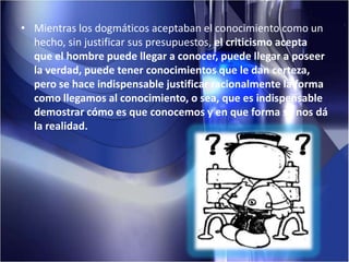 Mientras los dogmáticos aceptaban el conocimiento como un hecho, sin justificar sus presupuestos, el criticismo acepta que el hombre puede llegar a conocer, puede llegar a poseer la verdad, puede tener conocimientos que le dan certeza, pero se hace indispensable justificar racionalmente la forma como llegamos al conocimiento, o sea, que es indispensable demostrar cómo es que conocemos y en que forma se nos dá la realidad.