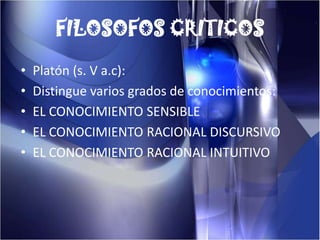 FILOSOFOS CRITICOSPlatón (s. V a.c):Distingue varios grados de conocimientos:EL CONOCIMIENTO SENSIBLEEL CONOCIMIENTO RACIONAL DISCURSIVOEL CONOCIMIENTO RACIONAL INTUITIVO