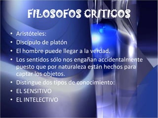 FILOSOFOS CRITICOSAristóteles: Discípulo de platónEl hombre puede llegar a la verdad.Los sentidos sólo nos engañan accidentalmente puesto que por naturaleza están hechos para captar los objetos.Distingue dos tipos de conocimiento:EL SENSITIVOEL INTELECTIVO