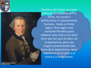 Partimos de la base que toda
 critica es constructiva por lo
        tanto, nos ayuda a
perfeccionar el razonamiento
   humano , hasta un limite
     lógico. Pero según esta
    corriente filosófica para
elaborar esta critica a la razón
tiene que ser pura es decir sin
    la experiencia, pero casi
   ningún conocimiento esta
fuera de la experiencia, nacer
  solamente de la razon a la
     critica y la imaginacion.
 