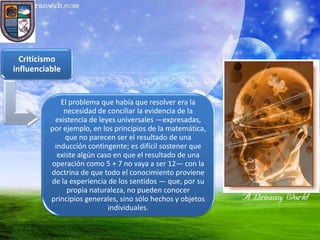 Criticismo
influenciable


             El problema que había que resolver era la
              necesidad de conciliar la evidencia de la
           existencia de leyes universales —expresadas,
          por ejemplo, en los principios de la matemática,
              que no parecen ser el resultado de una
           inducción contingente; es difícil sostener que
            existe algún caso en que el resultado de una
          operación como 5 + 7 no vaya a ser 12— con la
          doctrina de que todo el conocimiento proviene
          de la experiencia de los sentidos — que, por su
               propia naturaleza, no pueden conocer
          principios generales, sino sólo hechos y objetos
                            individuales.
 