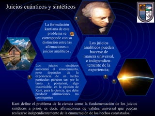 Juicios cuánticos y sintéticos

                      La formulación
                      kantiana de este
                        problema se
                    corresponde con su
                    distinción entre las               Los juicios
                       afirmaciones o              analíticos pueden
                     juicios analíticos .              hacerse de
                                                   manera universal,
                                                    e independien-
                Los       juicios     sintéticos     temente de la
                aumentan el conocimiento,             experiencia;
                pero     dependen      de     la
                experiencia de un hecho
                particular; parecen ser, por lo
                tanto, a posteriori, algo
                inadmisible, en la opinión de
                Kant, para la ciencia, que debe
                producir afirmaciones no
                contingentes
  Kant define el problema de la ciencia como la fundamentación de los juicios
  sintéticos a priori, es decir, afirmaciones de validez universal que puedan
  realizarse independientemente de la enumeración de los hechos constatados.
 