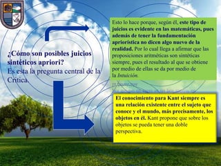 Esto lo hace porque, según él, este tipo de
                                    juicios es evidente en las matemáticas, pues
                                    además de tener la fundamentación
                                    apriorística no dicen algo nuevo de la
                                    realidad. Por lo cual llega a afirmar que las
¿Cómo son posibles juicios          proposiciones aritméticas son sintéticas
sintéticos apriori?                 siempre, pues el resultado al que se obtiene
                                    por medio de ellas se da por medio de
Es esta la pregunta central de la   la Intuición.
Critica.

                                     El conocimiento para Kant siempre es
                                     una relación existente entre el sujeto que
                                     conoce y el mundo, más precisamente, los
                                     objetos en él. Kant propone que sobre los
                                     objetos se pueda tener una doble
                                     perspectiva.
 