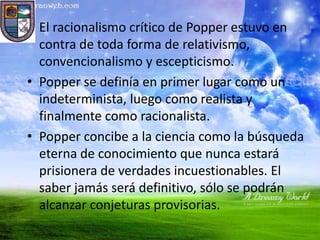 • El racionalismo crítico de Popper estuvo en
  contra de toda forma de relativismo,
  convencionalismo y escepticismo.
• Popper se definía en primer lugar como un
  indeterminista, luego como realista y
  finalmente como racionalista.
• Popper concibe a la ciencia como la búsqueda
  eterna de conocimiento que nunca estará
  prisionera de verdades incuestionables. El
  saber jamás será definitivo, sólo se podrán
  alcanzar conjeturas provisorias.
 
