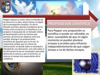 Popper expuso su visión sobre la filosofía de
la ciencia en su obra, ahora clásica, La lógica
de la investigación científica. En ella el        PROPOSICION CIENTIFICA
filósofo austríaco aborda el problema de los
límites entre la ciencia y la metafísica, y se
propone la búsqueda de un llamado criterio
                                                  Para Popper una proposición es
de demarcación entre las mismas que               científica si puede ser refutable, es
permita, de forma tan objetiva como sea           decir, susceptible de que en algún
posible, distinguir las proposiciones
científicas de aquellas que no lo son. Es
                                                  momento se puedan plantear
importante señalar que el criterio de             ensayos o pruebas para refutarla
demarcación no decide sobre la veracidad o        independientemente de que salgan
falsedad de una afirmación, sino sólo sobre si    airosas o no de dichos ensayos.
tal afirmación ha de ser estudiada y discutida
dentro de la ciencia o, por el contrario, se
sitúa en el campo más especulativo de la
metafísica.
 