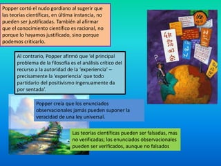 Popper cortó el nudo gordiano al sugerir que
las teorías científicas, en última instancia, no
pueden ser justificadas. También al afirmar
que el conocimiento científico es racional, no
porque lo hayamos justificado, sino porque
podemos criticarlo.

       Al contrario, Popper afirmó que ‘el principal
       problema de la filosofía es el análisis crítico del
       recurso a la autoridad de la ‘experiencia’ –
       precisamente la ‘experiencia’ que todo
       partidario del positivismo ingenuamente da
       por sentada’.

                Popper creía que los enunciados
                observacionales jamás pueden suponer la
                veracidad de una ley universal.

                                 Las teorías científicas pueden ser falsadas, mas
                                 no verificadas; los enunciados observacionales
                                 pueden ser verificados, aunque no falsados
 