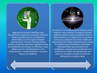 Por tanto, el crecimiento de la ciencia es tanto
      Negó que las teorías científicas sean       empírico como racional. Es empírico porque
descubiertas a través de un proceso inductivo.    podemos testear nuestras hipótesis frente a
     Popper pensaba que los científicos no        observaciones y a la experiencia. Es racional
     desarrollan sus teorías generalizando         puesto que utilizamos las formas válidas de
   observaciones, sino que inventan dichas       argumentos de la lógica deductiva para criticar
teorías a modo de soluciones hipotéticas para       las hipótesis que contradicen enunciados
los problemas con los que se enfrentan; y que          observacionales que pensamos son
     deben recurrir a la experiencia y a las       verdaderos, y porque nunca arribamos a la
 observaciones –no para justificar– sino para       conclusión de haber demostrado que una
             testear sus hipótesis.                  teoría es verdadera cuando la misma ha
                                                           sobrevivido a nuestros tests.
 