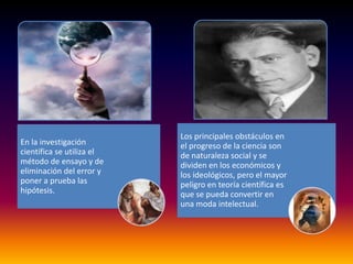 Los principales obstáculos en
En la investigación        el progreso de la ciencia son
científica se utiliza el   de naturaleza social y se
método de ensayo y de      dividen en los económicos y
eliminación del error y    los ideológicos, pero el mayor
poner a prueba las         peligro en teoría científica es
hipótesis.                 que se pueda convertir en
                           una moda intelectual.
 