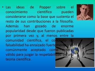 • Las ideas de Popper sobre el
  conocimiento         científico     pueden
  considerarse como la base que sustenta el
  resto de sus contribuciones a la filosofía.
  Además han gozado de enorme
  popularidad desde que fueron publicadas
  por primera vez y, al menos entre la
  comunidad científica, el concepto de
  falsabilidad ha enraizado fuertemente y es
  comúnmente aceptado como criterio
  válido para juzgar la respetabilidad de una
  teoría científica.
 