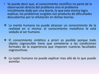• Se puede decir que, el conocimiento científico no parte de la
  observación directa del problema sino el problema
  inicialmente dado por una teoría, lo que esta misma logra
  explicar, los problemas surgidos son producto de dificultades
  descubiertas por la refutación en dichas teorías.

 La mente humana no puede alcanzar un conocimiento de la
  realidad en sí misma: el conocimiento metafísico le está
  vedado al ser humano.

 El conocimiento sintético a priori es posible porque todo
  objeto cognoscible tiene que someterse a las condiciones
  formales de la experiencia que imponen nuestras facultades
  cognoscitivas.

 La razón humana no puede explicar mas allá de lo que puede
  asimilar.
 
