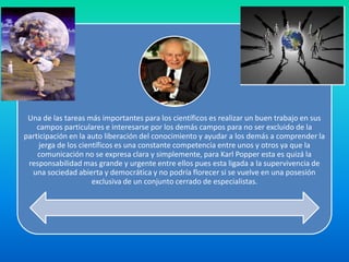 Una de las tareas más importantes para los científicos es realizar un buen trabajo en sus
    campos particulares e interesarse por los demás campos para no ser excluido de la
participación en la auto liberación del conocimiento y ayudar a los demás a comprender la
     jerga de los científicos es una constante competencia entre unos y otros ya que la
    comunicación no se expresa clara y simplemente, para Karl Popper esta es quizá la
 responsabilidad mas grande y urgente entre ellos pues esta ligada a la supervivencia de
  una sociedad abierta y democrática y no podría florecer si se vuelve en una posesión
                      exclusiva de un conjunto cerrado de especialistas.
 