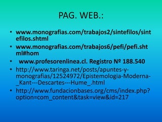PAG. WEB.:
• www.monografias.com/trabajos2/sintefilos/sint
  efilos.shtml
• www.monografias.com/trabajos6/pefi/pefi.sht
  ml#hom
• www.profesorenlinea.cl. Registro Nº 188.540
• http://www.taringa.net/posts/apuntes-y-
  monografias/12524972/Epistemologia-Moderna-
  _Kant---Descartes---Hume_.html
• http://www.fundacionbases.org/cms/index.php?
  option=com_content&task=view&id=217
 