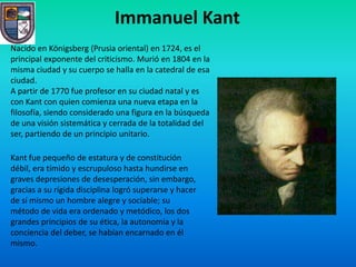 Immanuel Kant
Nacido en Königsberg (Prusia oriental) en 1724, es el
principal exponente del criticismo. Murió en 1804 en la
misma ciudad y su cuerpo se halla en la catedral de esa
ciudad.
A partir de 1770 fue profesor en su ciudad natal y es
con Kant con quien comienza una nueva etapa en la
filosofía, siendo considerado una figura en la búsqueda
de una visión sistemática y cerrada de la totalidad del
ser, partiendo de un principio unitario.

Kant fue pequeño de estatura y de constitución
débil, era tímido y escrupuloso hasta hundirse en
graves depresiones de desesperación, sin embargo,
gracias a su rígida disciplina logró superarse y hacer
de sí mismo un hombre alegre y sociable; su
método de vida era ordenado y metódico, los dos
grandes principios de su ética, la autonomía y la
conciencia del deber, se habían encarnado en él
mismo.
 