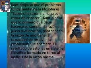 • Kant propuso que el problema
  fundamental de la filosofía es
  “Saber si la razón humana es
  capaz de conocer”. Kant piensa
  que lo primero que debe
  hacerse es someter la razón a
  juicio o valoración, para saber si
  la razón de uno tiene la
  capacidad de resolver los
  problemas que acomete. El
  resultado de esto, es un sistema
  filosófico formado en torno al
  análisis de la razón misma.
 