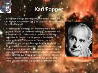 Karl Popper
Karl Popper fue hijo del abogado judío Simon Siegmund
Carl Popper, nacido en Praga, y de su esposa Jenny Schiff.
De la familia Schiff.
 Es reconocido alrededor del mundo como el más
 grande filósofo de la ciencia del siglo XX y como el más
 influyente crítico del marxismo y de las sociedades
 cerradas. Es famoso por proponer la falsabilidad como
 criterio científico. Pero es más famoso por su
 falibilismo, por su identificación de la racionalidad con
 la actitud crítica, por su crítica del autoritarismo en la
 ciencia y en la sociedad, y por su caracterización de la
 ciencia como una interminable actividad de resolución
 de problemas que crece a través del ensayo y el error. Y
 quizás, Popper sea más importante aún por su defensa
 de la sociedad abierta y la libertad de pensamiento.
 