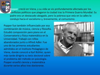 Popper creció en Viena, y su vida se vio profundamente afectada por los
     conflictos políticos que plagaron la ciudad tras la Primera Guerra Mundial. Su
     padre era un destacado abogado, pero la pobreza que veía en la calles lo
     condujo hacia el socialismo y, brevemente, al comunismo.

Popper fue también influenciado por esa
combinación de música, ciencia y filosofia.
Estudió composición para piano en el
Conservatorio y física matemática en la
Universidad. Trabajó con niños
abandonados junto a Alfred Adler. Fue
uno de los primeros estudiantes
admitidos en el Instituto Pedagógico de
Viena, donde conoció a Karl Bühler, quien
más tarde dirigiría su tesis doctoral sobre
el problema del método en psicología.
Popper enseñó ciencia y matemática
durante varios años tras doctorarse.
 