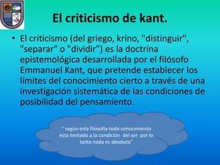 El criticismo de kant.
• El criticismo (del griego, kríno, "distinguir",
  "separar" o "dividir") es la doctrina
  epistemológica desarrollada por el filósofo
  Emmanuel Kant, que pretende establecer los
  límites del conocimiento cierto a través de una
  investigación sistemática de las condiciones de
  posibilidad del pensamiento.

             “ según esta filosofía todo conocimiento
            esta limitado a la condición del ser por lo
                      tanto nada es absoluto”
 