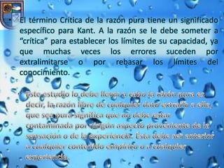 • El término Crítica de la razón pura tiene un significado
  específico para Kant. A la razón se le debe someter a
  “crítica” para establecer los límites de su capacidad, ya
  que muchas veces los errores suceden por
  extralimitarse o por rebasar los límites del
  conocimiento.
 