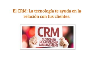 El CRM: La tecnología te ayuda en la
relación con tus clientes.
 