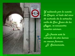 Y subiendo por la cuesta de Chapiz, al lado del arco de entrada de la estrecha calle de San Juan de los Reyes, se encuentra nuestro carmen. En frente está la entrada de otro barrio  no menos famoso:  El  Sacromonte.  