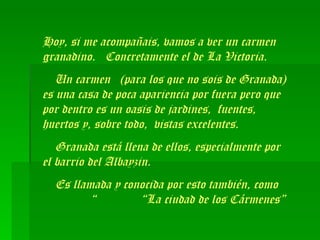 Hoy, si me acompañais, vamos a ver un carmen granadino.  Concretamente el de La Victoria.  Un carmen  (para los que no sois de Granada) es una casa de poca apariencia por fuera pero que por dentro es un oasis de jardines,  fuentes, huertos y, sobre todo,  vistas excelentes. Granada está llena de ellos, especialmente por el barrio del Albayzin. Es llamada y conocida por esto también, como  “  “La ciudad de los Cármenes”  