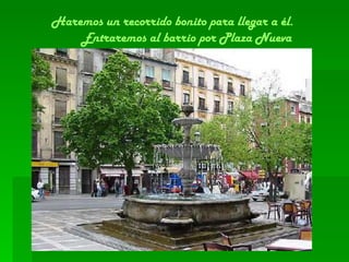 Haremos un recorrido bonito para llegar a él.  Entraremos al barrio por Plaza Nueva 