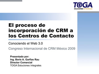 El proceso de
incorporación de CRM a
los Centros de Contacto
Conociendo el Web 3.0
Congreso Internacional de CRM México 2009

 Presentado por:
 Ing. Boris A. Garfias Rau
 Director Comercial
 TOGA Soluciones Integrales
 