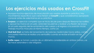 Los ejercicios más usados en CrossFit
 Aunque muchos ejercicios de musculación son usados durante su práctica, hay
movimientos específicos que caracterizan al CrossFit y que consideramos apropiado
conocer antes de adentrarnos en su práctica:
 Burpess: un ejercicio completo que se inicia de pie para después flexionar las rodillas
y apoyar las manos en el suelo, extender las piernas y realizar una flexión de brazos
en el suelo seguida del levantamiento del cuerpo y el regreso a la posición inicial.
Trabaja muchos músculos al mismo tiempo, como ya
 Wall Ball Shot: se trata del lanzamiento de balones medicinales hacia arriba, contra
una pared mientras se realiza una sentadilla cuando se recibe el balón en las
manos.
 Battle ropes: se toman cuerdas de un diámetro considerable en ambas manos y se
las hace zarandear o dar latigazos.
 