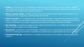  Snatch: se trata de un movimiento compuesto que consiste en pasar el peso desde el
piso hasta por encima de la cabeza, con los brazos extendidos mientras se sostiene una
sentadilla. Ya mostramos antes en Vitónica.
 Clean o power clean: consiste en llevar el peso desde el piso hasta los hombros. Es el
movimiento de cargada o primera fase de envión.
 Clean and Jerk: es un ejercicio que consta de dos fases, una primera para levantar el
peso y realizar una sentadilla quedando el atleta bajo la barra y la segunda durante la
cual se extienden los brazos cargados por sobre la cabeza. También puedes.
 Tire Smashes: consiste en golpear una rueda de tractor con un martillo ejerciendo sobre
ésta una gran fuerza con cada golpe.
 Muscle Up: consiste en una dominada completa en la cual se pasa el torso entero por
encima y debajo de la barra. también se puede hacer sujetándose de aros o anillas.
 Handstand Push Up: consiste en una flexión de brazos boca abajo o parado sobre las
manos.
 