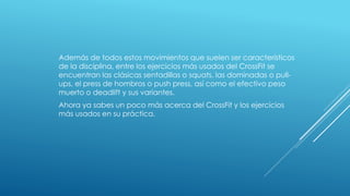 Además de todos estos movimientos que suelen ser característicos
de la disciplina, entre los ejercicios más usados del CrossFit se
encuentran las clásicas sentadillas o squats, las dominadas o pull-
ups, el press de hombros o push press, así como el efectivo peso
muerto o deadlift y sus variantes.
Ahora ya sabes un poco más acerca del CrossFit y los ejercicios
más usados en su práctica.
 