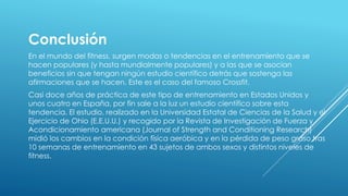 Conclusión
En el mundo del fitness, surgen modas o tendencias en el entrenamiento que se
hacen populares (y hasta mundialmente populares) y a las que se asocian
beneficios sin que tengan ningún estudio científico detrás que sostenga las
afirmaciones que se hacen. Este es el caso del famoso Crossfit.
Casi doce años de práctica de este tipo de entrenamiento en Estados Unidos y
unos cuatro en España, por fin sale a la luz un estudio científico sobre esta
tendencia. El estudio, realizado en la Universidad Estatal de Ciencias de la Salud y el
Ejercicio de Ohio (E.E.U.U.) y recogido por la Revista de Investigación de Fuerza y
Acondicionamiento americana (Journal of Strength and Conditioning Research)
midió los cambios en la condición física aeróbica y en la pérdida de peso graso tras
10 semanas de entrenamiento en 43 sujetos de ambos sexos y distintos niveles de
fitness.
 