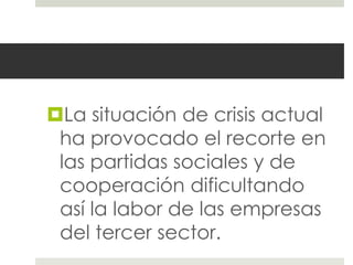 La situación de crisis actual
 ha provocado el recorte en
 las partidas sociales y de
 cooperación dificultando
 así la labor de las empresas
 del tercer sector.
 