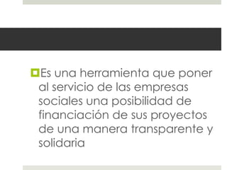Es una herramienta que poner
 al servicio de las empresas
 sociales una posibilidad de
 financiación de sus proyectos
 de una manera transparente y
 solidaria
 