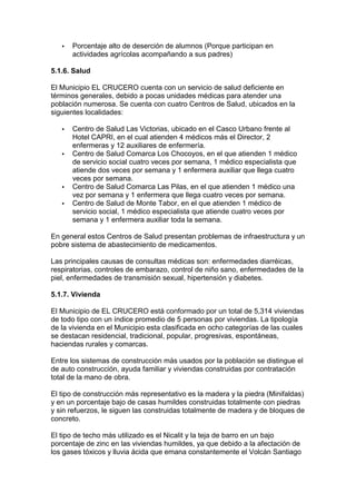 ·  Porcentaje alto de deserción de alumnos (Porque participan en 
actividades agrícolas acompañando a sus padres) 
5.1.6. Salud 
El Municipio EL CRUCERO cuenta con un servicio de salud deficiente en 
términos generales, debido a pocas unidades médicas para atender una 
población numerosa. Se cuenta con cuatro Centros de Salud, ubicados en la 
siguientes localidades: 
·  Centro de Salud Las Victorias, ubicado en el Casco Urbano frente al 
Hotel CAPRI, en el cual atienden 4 médicos más el Director, 2 
enfermeras y 12 auxiliares de enfermería. 
·  Centro de Salud Comarca Los Chocoyos, en el que atienden 1 médico 
de servicio social cuatro veces por semana, 1 médico especialista que 
atiende dos veces por semana y 1 enfermera auxiliar que llega cuatro 
veces por semana. 
·  Centro de Salud Comarca Las Pilas, en el que atienden 1 médico una 
vez por semana y 1 enfermera que llega cuatro veces por semana. 
·  Centro de Salud de Monte Tabor, en el que atienden 1 médico de 
servicio social, 1 médico especialista que atiende cuatro veces por 
semana y 1 enfermera auxiliar toda la semana. 
En general estos Centros de Salud presentan problemas de infraestructura y un 
pobre sistema de abastecimiento de medicamentos. 
Las principales causas de consultas médicas son: enfermedades diarréicas, 
respiratorias, controles de embarazo, control de niño sano, enfermedades de la 
piel, enfermedades de transmisión sexual, hipertensión y diabetes. 
5.1.7. Vivienda 
El Municipio de EL CRUCERO está conformado por un total de 5,314 viviendas 
de todo tipo con un índice promedio de 5 personas por viviendas. La tipología 
de la vivienda en el Municipio esta clasificada en ocho categorías de las cuales 
se destacan residencial, tradicional, popular, progresivas, espontáneas, 
haciendas rurales y comarcas. 
Entre los sistemas de construcción más usados por la población se distingue el 
de auto construcción, ayuda familiar y viviendas construidas por contratación 
total de la mano de obra. 
El tipo de construcción más representativo es la madera y la piedra (Minifaldas) 
y en un porcentaje bajo de casas humildes construidas totalmente con piedras 
y sin refuerzos, le siguen las construidas totalmente de madera y de bloques de 
concreto. 
El tipo de techo más utilizado es el Nicalit y la teja de barro en un bajo 
porcentaje de zinc en las viviendas humildes, ya que debido a la afectación de 
los gases tóxicos y lluvia ácida que emana constantemente el Volcán Santiago 
 